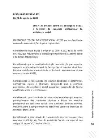 153
ConselhoFederaldeServiçoSocial
RESOLUÇÃO CFESS Nº 493
De 21 de agosto de 2006
O CONSELHO FEDERAL DO SERVIÇO SOCIAL - CFESS, por sua Presidente
no uso de suas atribuições legais e regimentais,
Considerando o que dispõe o artigo 8º da Lei n° 8.662, de 07 de junho
de 1993, que regulamenta o exercício profissional do assistente social
e dá outras providências;
Considerando que na qualidade de órgão normativo de grau superior,
compete ao Conselho Federal de Serviço Social orientar, disciplinar
fiscalizar e defender o exercício da profissão do assistente social, em
conjunto com os CRESS;
Considerando a necessidade de instituir condições e parâmetros
normativos, claros e objetivos, garantindo que o exercício
profissional do assistente social possa ser executado de forma
qualificada ética e tecnicamente;
Considerando que a ausência de norma que estabeleça parâmetros,
principalmente das condições técnicas e físicas do exercício
profissional do assistente social, tem suscitado diversas dúvidas,
inclusive, para a compreensão do assistente social na execução de
seu fazer profissional.
Considerando a necessidade do cumprimento rigoroso dos preceitos
contidos no Código de Ética do Assistente Social, em especial nos
artigos 2º, inciso “d”, 7 inciso “a”e 15;
EMENTA: Dispõe sobre as condições éticas
e técnicas do exercício profissional do
assistente social.
 