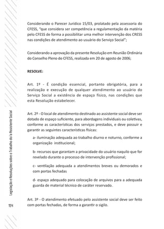 154
LegislaçãoeResoluçõessobreoTrabalhodo/aAssistenteSocial
Considerando o Parecer Jurídico 15/03, prolatado pela assessoria do
CFESS, “que considera ser competência a regulamentação da matéria
pelo CFESS de forma a possibilitar uma melhor intervenção dos CRESS
nas condições de atendimento ao usuário do Serviço Social”;
Considerando a aprovação da presente Resolução em Reunião Ordinária
do Conselho Pleno do CFESS, realizada em 20 de agosto de 2006;
RESOLVE:
Art. 1º - É condição essencial, portanto obrigatória, para a
realização e execução de qualquer atendimento ao usuário do
Serviço Social a existência de espaço físico, nas condições que
esta Resolução estabelecer.
Art. 2º - O local de atendimento destinado ao assistente social deve ser
dotado de espaço suficiente, para abordagens individuais ou coletivas,
conforme as características dos serviços prestados, e deve possuir e
garantir as seguintes características físicas:
a- iluminação adequada ao trabalho diurno e noturno, conforme a
organização institucional;
b- recursos que garantam a privacidade do usuário naquilo que for
revelado durante o processo de intervenção profissional;
c- ventilação adequada a atendimentos breves ou demorados e
com portas fechadas
d- espaço adequado para colocação de arquivos para a adequada
guarda de material técnico de caráter reservado.
Art. 3º - O atendimento efetuado pelo assistente social deve ser feito
com portas fechadas, de forma a garantir o sigilo.
 