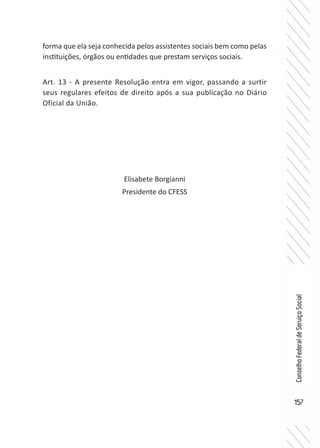 157
ConselhoFederaldeServiçoSocial
forma que ela seja conhecida pelos assistentes sociais bem como pelas
instituições, órgãos ou entidades que prestam serviços sociais.
Art. 13 - A presente Resolução entra em vigor, passando a surtir
seus regulares efeitos de direito após a sua publicação no Diário
Oficial da União.
Elisabete Borgianni
Presidente do CFESS
 