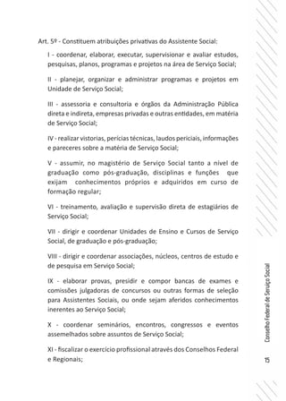 15
ConselhoFederaldeServiçoSocial
Art. 5º - Constituem atribuições privativas do Assistente Social:
I - coordenar, elaborar, executar, supervisionar e avaliar estudos,
pesquisas, planos, programas e projetos na área de Serviço Social;
II - planejar, organizar e administrar programas e projetos em
Unidade de Serviço Social;
III - assessoria e consultoria e órgãos da Administração Pública
direta e indireta, empresas privadas e outras entidades, em matéria
de Serviço Social;
IV - realizar vistorias, perícias técnicas, laudos periciais, informações
e pareceres sobre a matéria de Serviço Social;
V - assumir, no magistério de Serviço Social tanto a nível de
graduação como pós-graduação, disciplinas e funções que
exijam conhecimentos próprios e adquiridos em curso de
formação regular;
VI - treinamento, avaliação e supervisão direta de estagiários de
Serviço Social;
VII - dirigir e coordenar Unidades de Ensino e Cursos de Serviço
Social, de graduação e pós-graduação;
VIII - dirigir e coordenar associações, núcleos, centros de estudo e
de pesquisa em Serviço Social;
IX - elaborar provas, presidir e compor bancas de exames e
comissões julgadoras de concursos ou outras formas de seleção
para Assistentes Sociais, ou onde sejam aferidos conhecimentos
inerentes ao Serviço Social;
X - coordenar seminários, encontros, congressos e eventos
assemelhados sobre assuntos de Serviço Social;
XI - fiscalizar o exercício profissional através dos Conselhos Federal
e Regionais;
 