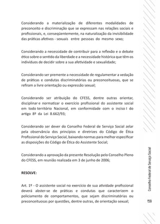 159
ConselhoFederaldeServiçoSocial
Considerando a materialização de diferentes modalidades de
preconceito e discriminação que se expressam nas relações sociais e
profissionais, e, conseqüentemente, na naturalização da invisibilidade
das práticas afetivos - sexuais entre pessoas do mesmo sexo;
Considerando a necessidade de contribuir para a reflexão e o debate
ético sobre o sentido da liberdade e a necessidade histórica que têm os
indivíduos de decidir sobre a sua afetividade e sexualidade;
Considerando ser premente a necessidade de regulamentar a vedação
de práticas e condutas discriminatórias ou preconceituosas, que se
refiram a livre orientação ou expressão sexual;
Considerando ser atribuição do CFESS, dentre outras orientar,
disciplinar e normatizar o exercício profissional do assistente social
em todo território Nacional, em conformidade com o inciso I do
artigo 8º da Lei 8.662/93;
Considerando ser dever do Conselho Federal de Serviço Social zelar
pela observância dos princípios e diretrizes do Código de Ética
Profissional do Serviço Social, baixando normas para melhor especificar
as disposições do Código de Ética do Assistente Social;
Considerando a aprovação da presente Resolução pelo Conselho Pleno
do CFESS, em reunião realizada em 3 de junho de 2006;
RESOLVE:
Art. 1º - O assistente social no exercício de sua atividade profissional
deverá abster-se de práticas e condutas que caracterizem o
policiamento de comportamentos, que sejam discriminatórias ou
preconceituosas por questões, dentre outras, de orientação sexual;
 