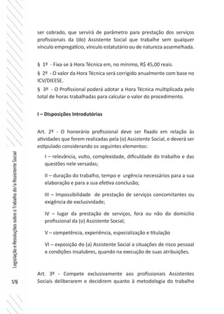 178
LegislaçãoeResoluçõessobreoTrabalhodo/aAssistenteSocial
ser cobrado, que servirá de parâmetro para prestação dos serviços
profissionais da (do) Assistente Social que trabalhe sem qualquer
vínculo empregatício, vínculo estatutário ou de natureza assemelhada.
§ 1º - Fixa-se à Hora Técnica em, no mínimo, R$ 45,00 reais.
§ 2º - O valor da Hora Técnica será corrigido anualmente com base no
ICV/DIEESE.
§ 3º - O Profissional poderá adotar a Hora Técnica multiplicada pelo
total de horas trabalhadas para calcular o valor do procedimento.
I – Disposições Introdutórias
Art. 2º - O honorário profissional deve ser fixado em relação às
atividades que forem realizadas pela (o) Assistente Social, e deverá ser
estipulado considerando os seguintes elementos:
I – relevância, vulto, complexidade, dificuldade do trabalho e das
questões nele versadas;
II – duração do trabalho, tempo e urgência necessários para a sua
elaboração e para a sua efetiva conclusão;
III – Impossibilidade de prestação de serviços concomitantes ou
exigência de exclusividade;
IV – lugar da prestação de serviços, fora ou não do domicilio
profissional da (o) Assistente Social;
V – competência, experiência, especialização e titulação
VI – exposição do (a) Assistente Social a situações de risco pessoal
e condições insalubres, quando na execução de suas atribuições.
Art. 3º - Compete exclusivamente aos profissionais Assistentes
Sociais deliberarem e decidirem quanto à metodologia do trabalho
 