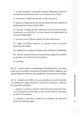 17
ConselhoFederaldeServiçoSocial
I - orientar, disciplinar, normatizar, fiscalizar e defender o exercício
da profissão de Assistente Social, em conjunto com o CRESS;
II - assessorar os CRESS sempre que se fizer necessário;
III - aprovar os Regimentos Internos dos CRESS no fórum máximo de
deliberação do conjunto CFESS-CRESS;
IV - aprovar o Código de Ética Profissional dos Assistentes Sociais
juntamente com os CRESS, no fórum máximo de deliberação do
conjunto CFESS-CRESS;
V - funcionar como Tribunal Superior de Ética Profissional;
VI - julgar, em última instância, os recursos contra as sanções
impostas pelos CRESS;
VII - estabelecer os sistemas de registro dos profissionais habilitados;
VIII - prestar assessoria técnico-consultiva aos organismos públicos
ou privados, em matéria de Serviço Social;
IX - (Vetado).
Art. 9º - O fórum máximo de deliberação da profissão para os fins desta
lei dar-se-á nas reuniões conjuntas dos Conselhos Federal e Regionais, que
inclusive fixarão os limites de sua competência e sua forma de convocação.
Art. 10 - Compete aos CRESS, em suas respectivas áreas de jurisdição,
na qualidade de órgão executivo e de primeira instância, o exercício
das seguintes atribuições:
I - organizar e manter o registro profissional dos Assistentes Soci-
ais e o cadastro das instituições e obras sociais públicas e privadas,
ou de fins filantrópicos;
II - fiscalizar e disciplinar o exercício da profissão de Assistente
Social na respectiva região;
 