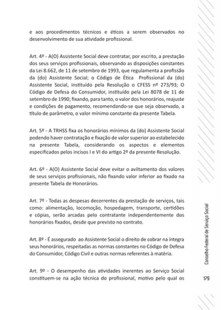 179
ConselhoFederaldeServiçoSocial
e aos procedimentos técnicos e éticos a serem observados no
desenvolvimento de sua atividade profissional.
Art. 4º - A(O) Assistente Social deve contratar, por escrito, a prestação
dos seus serviços profissionais, observando as disposições constantes
da Lei 8.662, de 11 de setembro de 1993, que regulamenta a profissão
da (do) Assistente Social; o Código de Ética Profissional da (do)
Assistente Social, instituído pela Resolução o CFESS nº 273/93; O
Código de Defesa do Consumidor, instituído pela Lei 8078 de 11 de
setembro de 1990; fixando, para tanto, o valor dos honorários, reajuste
e condições de pagamento, recomendando-se que seja observado, a
título de parâmetro, o valor mínimo constante da presente Tabela.
Art. 5º - A TRHSS fixa os honorários mínimos da (do) Assistente Social
podendo haver contratação e fixação de valor superior ao estabelecido
na presente Tabela, considerando os aspectos e elementos
especificados pelos incisos I e VI do artigo 2º da presente Resolução.
Art. 6º - A(O) Assistente Social deve evitar o aviltamento dos valores
de seus serviços profissionais, não fixando valor inferior ao fixado na
presente Tabela de Honorários.
Art. 7º - Todas as despesas decorrentes da prestação de serviços, tais
como: alimentação, locomoção, hospedagem, transporte, certidões
e cópias, serão arcadas pelo contratante independentemente dos
honorários fixados, desde que previsto no contrato.
Art. 8º - É assegurado ao Assistente Social o direito de cobrar na íntegra
seus honorários, respeitadas as normas constantes no Código de Defesa
do Consumidor, Código Civil e outras normas referentes à matéria.
Art. 9º - O desempenho das atividades inerentes ao Serviço Social
constituem-se na ação técnica do profissional, motivo pelo qual os
 