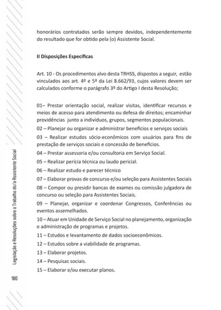 180
LegislaçãoeResoluçõessobreoTrabalhodo/aAssistenteSocial
honorários contratados serão sempre devidos, independentemente
do resultado que for obtido pela (o) Assistente Social.
II Disposições Específicas
Art. 10 - Os procedimentos alvo desta TRHSS, dispostos a seguir, estão
vinculados aos art. 4º e 5º da Lei 8.662/93, cujos valores devem ser
calculados conforme o parágrafo 3º do Artigo I desta Resolução;
01– Prestar orientação social, realizar visitas, identificar recursos e
meios de acesso para atendimento ou defesa de direitos; encaminhar
providências junto a indivíduos, grupos, segmentos populacionais.
02 – Planejar ou organizar e administrar benefícios e serviços sociais
03 – Realizar estudos sócio-econômicos com usuários para fins de
prestação de serviços sociais e concessão de benefícios.
04 – Prestar assessoria e/ou consultoria em Serviço Social.
05 – Realizar perícia técnica ou laudo pericial.
06 – Realizar estudo e parecer técnico
07 – Elaborar provas de concurso e/ou seleção para Assistentes Sociais
08 – Compor ou presidir bancas de exames ou comissão julgadora de
concurso ou seleção para Assistentes Sociais.
09 – Planejar, organizar e coordenar Congressos, Conferências ou
eventos assemelhados.
10 – Atuar em Unidade de Serviço Social no planejamento, organização
e administração de programas e projetos.
11 – Estudos e levantamento de dados socioeconômicos.
12 – Estudos sobre a viabilidade de programas.
13 – Elaborar projetos.
14 – Pesquisas sociais.
15 – Elaborar e/ou executar planos.
 