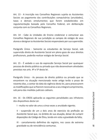 19
ConselhoFederaldeServiçoSocial
Art. 13 - A inscrição nos Conselhos Regionais sujeita os Assistentes
Sociais ao pagamento das contribuições compulsórias (anuidades),
taxas e demais emolumentos que forem estabelecidos em
regulamentação baixada pelo Conselho Federal, em deliberação
conjunta com os Conselhos Regionais.
Art. 14 - Cabe às Unidades de Ensino credenciar e comunicar aos
Conselhos Regionais de sua jurisdição os campos de estágio de seus
alunos e designar os Assistentes Sociais responsáveis por sua supervisão.
Parágrafo Único - Somente os estudantes de Serviço Social, sob
supervisão direta de Assistente Social em pleno gozo de seus direitos
profissionais, poderão realizar estágio de Serviço Social.
Art. 15 - É vedado o uso da expressão Serviço Social por quaisquer
pessoas de direito público ou privado que não desenvolvam atividades
previstas nos arts. 4º e 5º desta lei.
Parágrafo Único - As pessoas de direito público ou privado que se
encontrem na situação mencionada neste artigo terão o prazo de
noventa dias, a contar da data da vigência desta lei, para processarem
asmodificaçõesquesefizeremnecessáriasaseuintegralcumprimento,
sob pena das medidas judiciais cabíveis.
Art. 16 - Os CRESS aplicarão as seguintes penalidades aos infratores
dos dispositivos desta Lei:
I - multa no valor de uma a cinco vezes a anuidade vigente;
II - suspensão de um a dois anos de exercício da profissão ao
Assistente Social que, no âmbito de sua atuação, deixar de cumprir
disposições do Código de Ética, tendo em vista a gravidade da falta;
III - cancelamento definitivo do registro, nos casos de extrema
gravidade ou de reincidência contumaz.
 