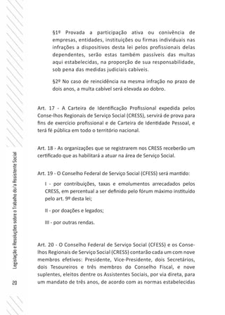 20
LegislaçãoeResoluçõessobreoTrabalhodo/aAssistenteSocial
§1º Provada a participação ativa ou conivência de
empresas, entidades, instituições ou firmas individuais nas
infrações a dispositivos desta lei pelos profissionais delas
dependentes, serão estas também passíveis das multas
aqui estabelecidas, na proporção de sua responsabilidade,
sob pena das medidas judiciais cabíveis.
§2º No caso de reincidência na mesma infração no prazo de
dois anos, a multa cabível será elevada ao dobro.
Art. 17 - A Carteira de Identificação Profissional expedida pelos
Conse-lhos Regionais de Serviço Social (CRESS), servirá de prova para
fins de exercício profissional e de Carteira de Identidade Pessoal, e
terá fé pública em todo o território nacional.
Art. 18 - As organizações que se registrarem nos CRESS receberão um
certificado que as habilitará a atuar na área de Serviço Social.
Art. 19 - O Conselho Federal de Serviço Social (CFESS) será mantido:
I - por contribuições, taxas e emolumentos arrecadados pelos
CRESS, em percentual a ser definido pelo fórum máximo instituído
pelo art. 9º desta lei;
II - por doações e legados;
III - por outras rendas.
Art. 20 - O Conselho Federal de Serviço Social (CFESS) e os Conse-
lhos Regionais de Serviço Social (CRESS) contarão cada um com nove
membros efetivos: Presidente, Vice-Presidente, dois Secretários,
dois Tesoureiros e três membros do Conselho Fiscal, e nove
suplentes, eleitos dentre os Assistentes Sociais, por via direta, para
um mandato de três anos, de acordo com as normas estabelecidas
 
