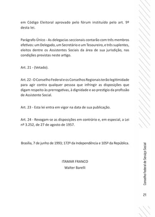 21
ConselhoFederaldeServiçoSocial
em Código Eleitoral aprovado pelo fórum instituído pelo art. 9º
desta lei.
Parágrafo Único - As delegacias seccionais contarão com três membros
efetivos: um Delegado, um Secretário e um Tesoureiro, e três suplentes,
eleitos dentre os Assistentes Sociais da área de sua jurisdição, nas
condições previstas neste artigo.
Art. 21 - (Vetado).
Art.22-OConselhoFederaleosConselhosRegionaisterãolegitimidade
para agir contra qualquer pessoa que infringir as disposições que
digam respeito às prerrogativas, à dignidade e ao prestígio da profissão
de Assistente Social.
Art. 23 - Esta lei entra em vigor na data de sua publicação.
Art. 24 - Revogam-se as disposições em contrário e, em especial, a Lei
nº 3.252, de 27 de agosto de 1957.
Brasília, 7 de junho de 1993; 172º da Independência e 105º da República.
ITAMAR FRANCO
Walter Barelli
 