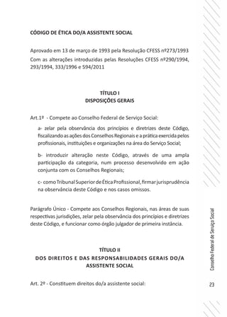 23
ConselhoFederaldeServiçoSocial
CÓDIGO DE ÉTICA DO/A ASSISTENTE SOCIAL
Aprovado em 13 de março de 1993 pela Resolução CFESS nº273/1993
Com as alterações introduzidas pelas Resoluções CFESS nº290/1994,
293/1994, 333/1996 e 594/2011
TÍTULO I
DISPOSIÇÕES GERAIS
Art.1º - Compete ao Conselho Federal de Serviço Social:
a- zelar pela observância dos princípios e diretrizes deste Código,
fiscalizandoasaçõesdosConselhosRegionaiseapráticaexercidapelos
profissionais, instituições e organizações na área do Serviço Social;
b- introduzir alteração neste Código, através de uma ampla
participação da categoria, num processo desenvolvido em ação
conjunta com os Conselhos Regionais;
c- comoTribunalSuperiordeÉticaProfissional,firmarjurisprudência
na observância deste Código e nos casos omissos.
Parágrafo Único - Compete aos Conselhos Regionais, nas áreas de suas
respectivas jurisdições, zelar pela observância dos princípios e diretrizes
deste Código, e funcionar como órgão julgador de primeira instância.
TÍTULO II
DOS DIREITOS E DAS RESPONSABILIDADES GERAIS DO/A
ASSISTENTE SOCIAL
Art. 2º - Constituem direitos do/a assistente social:
 