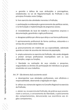 24
LegislaçãoeResoluçõessobreoTrabalhodo/aAssistenteSocial
a- garantia e defesa de suas atribuições e prerrogativas,
estabelecidas na Lei de Regulamentação da Profissão e dos
princípios firmados neste Código;
b- livre exercício das atividades inerentes à Profissão;
c- participação na elaboração e gerenciamento das políticas sociais,
e na formulação e implementação de programas sociais;
d- inviolabilidade do local de trabalho e respectivos arquivos e
documentação, garantindo o sigilo profissional;
e- desagravo público por ofensa que atinja a sua honra profissional;
f- aprimoramento profissional de forma contínua, colocando-o a
serviço dos princípios deste Código;
g- pronunciamento em matéria de sua especialidade, sobretudo
quando se tratar de assuntos de interesse da população;
h- ampla autonomia no exercício da Profissão, não sendo obrigado
a prestar serviços profissionais incompatíveis com as suas
atribuições, cargos ou funções;
i- liberdade na realização de seus estudos e pesquisas,
resguardados os direitos de participação de indivíduos ou grupos
envolvidos em seus trabalhos.
Art. 3º - São deveres do/a assistente social:
a- desempenhar suas atividades profissionais, com eficiência e
responsabilidade, observando a legislação em vigor;
b- utilizar seu número de registro no Conselho Regional no exercício
da Profissão;
c- abster-se, no exercício da Profissão, de práticas que caracte-
rizem a censura, o cerceamento da liberdade, o policiamento
dos comportamentos, denunciando sua ocorrência aos ór-
gãos competentes;
 