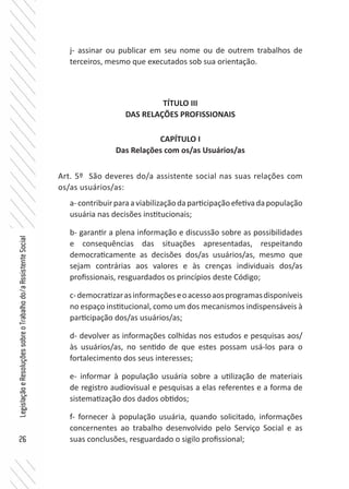 26
LegislaçãoeResoluçõessobreoTrabalhodo/aAssistenteSocial
j- assinar ou publicar em seu nome ou de outrem trabalhos de
terceiros, mesmo que executados sob sua orientação.
TÍTULO III
DAS RELAÇÕES PROFISSIONAIS
CAPÍTULO I
Das Relações com os/as Usuários/as
Art. 5º São deveres do/a assistente social nas suas relações com
os/as usuários/as:
a-contribuirparaaviabilizaçãodaparticipaçãoefetivadapopulação
usuária nas decisões institucionais;
b- garantir a plena informação e discussão sobre as possibilidades
e consequências das situações apresentadas, respeitando
democraticamente as decisões dos/as usuários/as, mesmo que
sejam contrárias aos valores e às crenças individuais dos/as
profissionais, resguardados os princípios deste Código;
c-democratizarasinformaçõeseoacessoaosprogramasdisponíveis
no espaço institucional, como um dos mecanismos indispensáveis à
participação dos/as usuários/as;
d- devolver as informações colhidas nos estudos e pesquisas aos/
às usuários/as, no sentido de que estes possam usá-los para o
fortalecimento dos seus interesses;
e- informar à população usuária sobre a utilização de materiais
de registro audiovisual e pesquisas a elas referentes e a forma de
sistematização dos dados obtidos;
f- fornecer à população usuária, quando solicitado, informações
concernentes ao trabalho desenvolvido pelo Serviço Social e as
suas conclusões, resguardado o sigilo profissional;
 