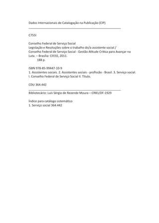 2
LegislaçãoeResoluçõessobreoTrabalhodo/aAssistenteSocial
Dados Internacionais de Catalogação na Publicação (CIP)
_______________________________________________________
C755l
Conselho Federal de Serviço Social
Legislação e Resoluções sobre o trabalho do/a assistente social /
Conselho Federal de Serviço Social - Gestão Atitude Crítica para Avançar na
Luta. – Brasília: CFESS, 2011.
188 p.
ISBN 978-85-99447-10-9
1. Assistentes sociais. 2. Assistentes sociais - profissão - Brasil. 3. Serviço social.
I. Conselho Federal de Serviço Social II. Título.
CDU 364.442
_______________________________________________________
Bibliotecário: Luís Sérgio de Rezende Moura – CRB1/DF-1929
Índice para catálogo sistemático:
1. Serviço social 364.442
 