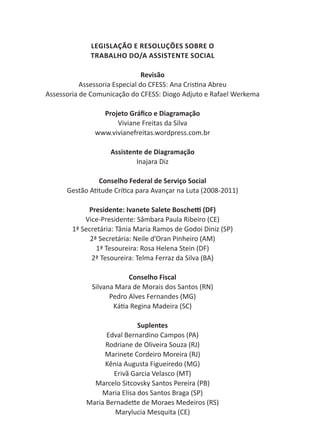 3
ConselhoFederaldeServiçoSocial
Legislação e Resoluções sobre o
trabalho do/a assistente social
Revisão
Assessoria Especial do CFESS: Ana Cristina Abreu
Assessoria de Comunicação do CFESS: Diogo Adjuto e Rafael Werkema
Projeto Gráfico e Diagramação
Viviane Freitas da Silva
www.vivianefreitas.wordpress.com.br
Assistente de Diagramação
Inajara Diz
Conselho Federal de Serviço Social
Gestão Atitude Crítica para Avançar na Luta (2008-2011)
Presidente: Ivanete Salete Boschetti (DF)
Vice-Presidente: Sâmbara Paula Ribeiro (CE)
1ª Secretária: Tânia Maria Ramos de Godoi Diniz (SP)
2ª Secretária: Neile d’Oran Pinheiro (AM)
1ª Tesoureira: Rosa Helena Stein (DF)
2ª Tesoureira: Telma Ferraz da Silva (BA)
Conselho Fiscal
Silvana Mara de Morais dos Santos (RN)
Pedro Alves Fernandes (MG)
Kátia Regina Madeira (SC)
Suplentes
Edval Bernardino Campos (PA)
Rodriane de Oliveira Souza (RJ)
Marinete Cordeiro Moreira (RJ)
Kênia Augusta Figueiredo (MG)
Erivã Garcia Velasco (MT)
Marcelo Sitcovsky Santos Pereira (PB)
Maria Elisa dos Santos Braga (SP)
Maria Bernadette de Moraes Medeiros (RS)
Marylucia Mesquita (CE)
 