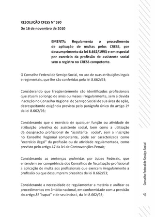 43
ConselhoFederaldeServiçoSocial
RESOLUÇÃO CFESS N° 590
De 16 de novembro de 2010
O Conselho Federal de Serviço Social, no uso de suas atribuições legais
e regimentais, que lhe são conferidas pela lei 8.662/93;
Considerando que freqüentemente são identificados profissionais
que atuam ao longo de anos ou meses irregularmente, sem a devida
inscrição no Conselho Regional de Serviço Social de sua área de ação,
desrespeitando exigência prevista pelo parágrafo único do artigo 2º
da lei 8.662/93;
Considerando que o exercício de qualquer função ou atividade de
atribuição privativa do assistente social, bem como a utilização
da designação profissional de “assistente social”, sem a inscrição
no Conselho Regional competente, pode ser caracterizada como
“exercício ilegal” da profissão ou de atividade regulamentada, como
previsto pelo artigo 47 da lei de Contravenções Penais;
Considerando as sentenças proferidas por Juízes Federais, que
entendem ser competência dos Conselhos de fiscalização profissional
a aplicação de multa aos profissionais que exercem irregularmente a
profissão ou que descumprem preceitos da lei 8.662/93;
Considerando a necessidade de regulamentar a matéria e unificar os
procedimentos em âmbito nacional, em conformidade com a previsão
do artigo 8º “caput” e de seu inciso I, da lei 8.662/93;
EMENTA: Regulamenta o procedimento
de aplicação de multas pelos CRESS, por
descumprimento da lei 8.662/1993 e em especial
por exercício da profissão de assistente social
sem o registro no CRESS competente.
 