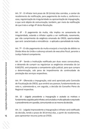 46
LegislaçãoeResoluçõessobreoTrabalhodo/aAssistenteSocial
Art. 5º - O infrator terá prazo de 30 (trinta) dias corridos, a contar do
recebimento da notificação, para pagamento da multa e, conforme o
caso, regularização da irregularidade ou apresentação de impugnação,
o que será objeto de comunicação, também, por meio da notificação
de que trata o artigo 4º desta Resolução.
Art. 6º - O pagamento da multa, não implica no saneamento da
irregularidade, estando o infrator sujeito a ser notificado, novamente,
por não cumprimento da exigência emanada do CRESS, oportunidade
que será caracterizada a reincidência e aplicada a penalidade de multa.
Art. 7º - O não pagamento da multa ensejará a inscrição do débito na
Dívida Ativa da União e cobrança através de executivo fiscal, perante a
Justiça Federal competente.
Art. 8º - Sendo a Instituição notificada por duas vezes consecutivas,
e deixando de cumprir ou regularizar as exigências emanadas da Lei
8.662/93, será proposta a competente ação judicial, para que cumpra
a determinação, sob pena de impedimento de continuidade de
prestação dos serviços respectivos.
Art. 9º - Oferecida a impugnação, está será apreciada pela Comissão
de Fiscalização do CRESS, que emitirá seu parecer, fundamentando seu
voto e, submetendo-a, em seguida, a decisão do Conselho Pleno do
Regional respectivo.
Art. 10 - Julgada procedente a impugnação e acatado os motivos e
fundamentosargüidospeloinfrator,seráanuladaamultaaplicadaearquivado
oprocedimentoemquestão,comunicando-seaomesmodadecisão.
Art. 11 - Julgada Improcedente a impugnação o infrator será notificado
da decisão, tendo o prazo de 30 (trinta) dias, a partir do recebimento,
para apresentar recurso junto ao CFESS.
 