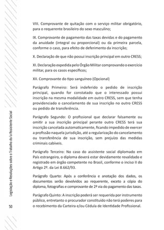 50
LegislaçãoeResoluçõessobreoTrabalhodo/aAssistenteSocial
VIII. Comprovante de quitação com o serviço militar obrigatório,
para o requerente brasileiro do sexo masculino;
IX. Comprovante de pagamento das taxas devidas e do pagamento
da anuidade (integral ou proporcional) ou da primeira parcela,
conforme o caso, para efeito de deferimento da inscrição;
X. Declaração de que não possui inscrição principal em outro CRESS;
XI.DeclaraçãoexpedidapeloÓrgãoMilitarcomprovandooexercício
militar, para os casos específicos;
XII. Comprovante do tipo sanguíneo (Opcional)
Parágrafo Primeiro: Será indeferido o pedido de inscrição
principal, quando for constatado que o interessado possui
inscrição na mesma modalidade em outro CRESS, sem que tenha
providenciado o cancelamento de sua inscrição no outro CRESS
ou pedido de transferência.
Parágrafo Segundo: O profissional que declarar falsamente ou
omitir a sua inscrição principal perante outro CRESS terá sua
inscrição cancelada automaticamente, ficando impedido de exercer
a profissão naquela jurisdição, até a regularização do cancelamento
ou transferência de sua inscrição, sem prejuízo das medidas
criminais cabíveis.
Parágrafo Terceiro: No caso do assistente social diplomado em
País estrangeiro, o diploma deverá estar devidamente revalidado e
registrado em órgão competente no Brasil, conforme o inciso II do
Artigo 2º. da Lei 8.662/93.
Parágrafo Quarto: Após a conferência e anotação dos dados, os
documentos serão devolvidos ao requerente, exceto a cópia do
diploma, fotografias e comprovante de 2ª via do pagamento das taxas.
Parágrafo Quinto: A inscrição poderá ser requerida por instrumento
público, entretanto o procurador constituído não terá poderes para
o recebimento da Carteira e/ou Cédula de Identidade Profissional.
 