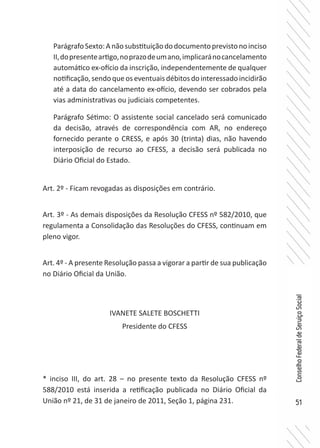 51
ConselhoFederaldeServiçoSocial
ParágrafoSexto:Anãosubstituiçãododocumentoprevistonoinciso
II,dopresenteartigo,noprazodeumano,implicaránocancelamento
automático ex-ofício da inscrição, independentemente de qualquer
notificação,sendoqueoseventuaisdébitosdointeressadoincidirão
até a data do cancelamento ex-ofício, devendo ser cobrados pela
vias administrativas ou judiciais competentes.
Parágrafo Sétimo: O assistente social cancelado será comunicado
da decisão, através de correspondência com AR, no endereço
fornecido perante o CRESS, e após 30 (trinta) dias, não havendo
interposição de recurso ao CFESS, a decisão será publicada no
Diário Oficial do Estado.
Art. 2º - Ficam revogadas as disposições em contrário.
Art. 3º - As demais disposições da Resolução CFESS nº 582/2010, que
regulamenta a Consolidação das Resoluções do CFESS, continuam em
pleno vigor.
Art. 4º - A presente Resolução passa a vigorar a partir de sua publicação
no Diário Oficial da União.
IVANETE SALETE BOSCHETTI
Presidente do CFESS
* inciso III, do art. 28 – no presente texto da Resolução CFESS nº
588/2010 está inserida a retificação publicada no Diário Oficial da
União nº 21, de 31 de janeiro de 2011, Seção 1, página 231.
 