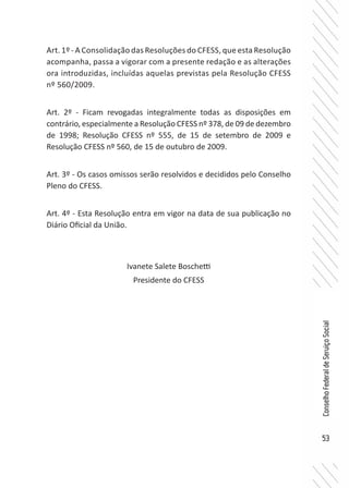 53
ConselhoFederaldeServiçoSocial
Art. 1º - A Consolidação das Resoluções do CFESS, que esta Resolução
acompanha, passa a vigorar com a presente redação e as alterações
ora introduzidas, incluídas aquelas previstas pela Resolução CFESS
nº 560/2009.
Art. 2º - Ficam revogadas integralmente todas as disposições em
contrário, especialmente a Resolução CFESS nº 378, de 09 de dezembro
de 1998; Resolução CFESS nº 555, de 15 de setembro de 2009 e
Resolução CFESS nº 560, de 15 de outubro de 2009.
Art. 3º - Os casos omissos serão resolvidos e decididos pelo Conselho
Pleno do CFESS.
Art. 4º - Esta Resolução entra em vigor na data de sua publicação no
Diário Oficial da União.
Ivanete Salete Boschetti
Presidente do CFESS
 