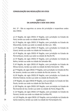 54
LegislaçãoeResoluçõessobreoTrabalhodo/aAssistenteSocial
CONSOLIDAÇÃO DAS RESOLUÇÕES DO CFESS
CAPÍTULO I
DA JURISDIÇÃO E SEDE DOS CRESS
Art. 1º - São as seguintes as zonas de jurisdição e respectivas sedes
dos CRESS:
a) 1ª Região, de sigla CRESS 1ª Região, com jurisdição no Estado do
Pará, tendo sua sede na cidade de Belém-PA;
b) 2ª Região, de sigla CRESS 2ª Região, com jurisdição no Estado do
Maranhão, tendo sua sede na cidade de São Luís - MA;
c) 3ª Região, de sigla CRESS 3ª Região, com jurisdição no Estado do
Ceará, tendo sua sede na cidade de Fortaleza-CE;
d) 4ª Região, de sigla CRESS 4ª Região, com jurisdição no Estado de
Pernambuco, tendo sua sede na cidade de Recife-PE;
e) 5ª Região, de sigla CRESS 5ª Região, com jurisdição no Estado da
Bahia, tendo sua sede na cidade de Salvador-BA;
f) 6ª Região, de sigla CRESS 6ª Região, com jurisdição no Estado de
Minas Gerais, tendo sua sede na cidade de Belo Horizonte - MG;
g) 7ª Região, de sigla CRESS 7ª Região, com jurisdição no Estado do Rio
de Janeiro, tendo sua sede na cidade do Rio de Janeiro - RJ;
h) 8ª Região, de sigla CRESS 8ª Região, com jurisdição no Estado do
Distrito Federal, tendo sua sede na cidade de Brasília-DF;
i) 9ª Região, de sigla CRESS 9ª Região, com jurisdição no Estado de São
Paulo, tendo sua sede na cidade de São Paulo-SP;
j) 10ª Região, de sigla CRESS 10ª Região, com jurisdição no Estado do
Rio Grande do Sul, tendo sua sede na cidade de Porto Alegre-RS;
l) 11ª Região, de sigla CRESS 11ª Região, com jurisdição no Estado do
Paraná, tendo sua sede na cidade de Curitiba-PR;
m) 12ª Região, de sigla CRESS 12ª Região, com jurisdição no Estado de
Santa Catarina, tendo sua sede na cidade de Florianópolis-SC;
 