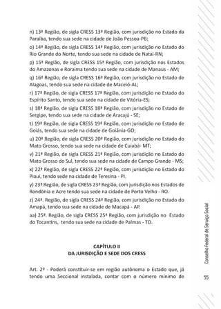 55
ConselhoFederaldeServiçoSocial
n) 13ª Região, de sigla CRESS 13ª Região, com jurisdição no Estado da
Paraíba, tendo sua sede na cidade de João Pessoa-PB;
o) 14ª Região, de sigla CRESS 14ª Região, com jurisdição no Estado do
Rio Grande do Norte, tendo sua sede na cidade de Natal-RN;
p) 15ª Região, de sigla CRESS 15ª Região, com jurisdição nos Estados
do Amazonas e Roraima tendo sua sede na cidade de Manaus - AM;
q) 16ª Região, de sigla CRESS 16ª Região, com jurisdição no Estado de
Alagoas, tendo sua sede na cidade de Maceió-AL;
r) 17ª Região, de sigla CRESS 17ª Região, com jurisdição no Estado do
Espírito Santo, tendo sua sede na cidade de Vitória-ES;
s) 18ª Região, de sigla CRESS 18ª Região, com jurisdição no Estado de
Sergipe, tendo sua sede na cidade de Aracajú - SE;
t) 19ª Região, de sigla CRESS 19ª Região, com jurisdição no Estado de
Goiás, tendo sua sede na cidade de Goiânia-GO;
u) 20ª Região, de sigla CRESS 20ª Região, com jurisdição no Estado do
Mato Grosso, tendo sua sede na cidade de Cuiabá- MT;
v) 21ª Região, de sigla CRESS 21ª Região, com jurisdição no Estado do
Mato Grosso do Sul, tendo sua sede na cidade de Campo Grande - MS;
x) 22ª Região, de sigla CRESS 22ª Região, com jurisdição no Estado do
Piauí, tendo sede na cidade de Teresina - PI.
y) 23ª Região, de sigla CRESS 23ª Região, com jurisdição nos Estados de
Rondônia e Acre tendo sua sede na cidade de Porto Velho - RO.
z) 24ª. Região, de sigla CRESS 24ª Região, com jurisdição no Estado do
Amapá, tendo sua sede na cidade de Macapá - AP.
aa) 25ª. Região, de sigla CRESS 25ª Região, com jurisdição no Estado
do Tocantins, tendo sua sede na cidade de Palmas - TO.
CAPÍTULO II
DA JURISDIÇÃO E SEDE DOS CRESS
Art. 2º - Poderá constituir-se em região autônoma o Estado que, já
tendo uma Seccional instalada, contar com o número mínimo de
 