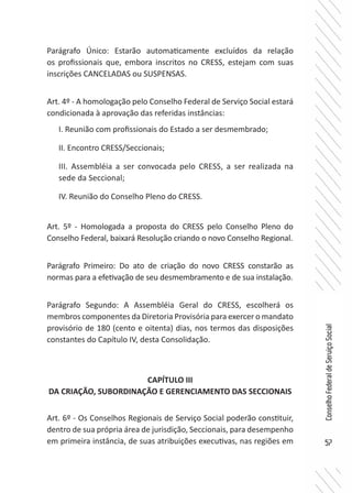 57
ConselhoFederaldeServiçoSocial
Parágrafo Único: Estarão automaticamente excluídos da relação
os profissionais que, embora inscritos no CRESS, estejam com suas
inscrições CANCELADAS ou SUSPENSAS.
Art. 4º - A homologação pelo Conselho Federal de Serviço Social estará
condicionada à aprovação das referidas instâncias:
I. Reunião com profissionais do Estado a ser desmembrado;
II. Encontro CRESS/Seccionais;
III. Assembléia a ser convocada pelo CRESS, a ser realizada na
sede da Seccional;
IV. Reunião do Conselho Pleno do CRESS.
Art. 5º - Homologada a proposta do CRESS pelo Conselho Pleno do
Conselho Federal, baixará Resolução criando o novo Conselho Regional.
Parágrafo Primeiro: Do ato de criação do novo CRESS constarão as
normas para a efetivação de seu desmembramento e de sua instalação.
Parágrafo Segundo: A Assembléia Geral do CRESS, escolherá os
membros componentes da Diretoria Provisória para exercer o mandato
provisório de 180 (cento e oitenta) dias, nos termos das disposições
constantes do Capítulo IV, desta Consolidação.
CAPÍTULO III
DA CRIAÇÃO, SUBORDINAÇÃO E GERENCIAMENTO DAS SECCIONAIS
Art. 6º - Os Conselhos Regionais de Serviço Social poderão constituir,
dentro de sua própria área de jurisdição, Seccionais, para desempenho
em primeira instância, de suas atribuições executivas, nas regiões em
 
