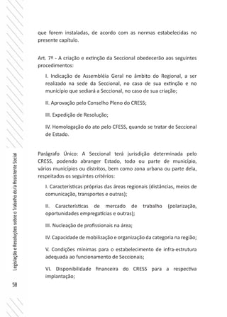 58
LegislaçãoeResoluçõessobreoTrabalhodo/aAssistenteSocial
que forem instaladas, de acordo com as normas estabelecidas no
presente capítulo.
Art. 7º - A criação e extinção da Seccional obedecerão aos seguintes
procedimentos:
I. Indicação de Assembléia Geral no âmbito do Regional, a ser
realizado na sede da Seccional, no caso de sua extinção e no
município que sediará a Seccional, no caso de sua criação;
II. Aprovação pelo Conselho Pleno do CRESS;
III. Expedição de Resolução;
IV. Homologação do ato pelo CFESS, quando se tratar de Seccional
de Estado.
Parágrafo Único: A Seccional terá jurisdição determinada pelo
CRESS, podendo abranger Estado, todo ou parte de município,
vários municípios ou distritos, bem como zona urbana ou parte dela,
respeitados os seguintes critérios:
I. Características próprias das áreas regionais (distâncias, meios de
comunicação, transportes e outras);
II. Características de mercado de trabalho (polarização,
oportunidades empregatícias e outras);
III. Nucleação de profissionais na área;
IV. Capacidade de mobilização e organização da categoria na região;
V. Condições mínimas para o estabelecimento de infra-estrutura
adequada ao funcionamento de Seccionais;
VI. Disponibilidade financeira do CRESS para a respectiva
implantação;
 
