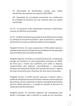 59
ConselhoFederaldeServiçoSocial
VII. Necessidade de descentralizar serviços para melhor
atendimento dos objetivos do conjunto CFESS-CRESS;
VIII. Capacidade de arrecadação proveniente dos profissionais
da jurisdição da Seccional que seja suficiente para sua própria
manutenção.
Art. 8º - As Seccionais serão subordinadas financeira e administrati-
vamente ao CRESS de sua jurisdição.
Art. 9º - O CRESS submeterá à apreciação da Assembleia Geral a criação
ou extinção de Seccional de Estado e após encaminhará o processo
devidamente instruído ao CFESS para efeito de homologação.
Parágrafo Primeiro: Em casos excepcionais o CFESS poderá aprovar a
extinção de Seccionais de Estado mesmo na hipótese de não aprovação
pela Assembleia Geral do âmbito do CRESS.
Parágrafo Segundo: Considera-se situação excepcional, a comprovada
situação de insolvência ou total desequilíbrio econômico do CRESS,
de forma que a receita seja insuficiente para saldar as despesas
comprometidas pelo Regional, impossibilitando a manutenção
financeira da Seccional de Estado, bem quando não houver o registro
de chapa concorrente para a Seccional, por duas vezes consecutivas.
Parágrafo Terceiro: O CFESS somente apreciará e decidirá sobre o
pedido de extinção de Seccional de Estado mediante a apresentação de
documento e ata que comprovem a regular convocação da Assembleia
Geral do CRESS solicitante e a rejeição da extinção da Seccional de
Estado pela referida Assembleia.
Parágrafo Quarto: Os Conselhos Regionais são competentes para
decidir e homologar sobre a extinção ou criação de suas Seccionais,
 