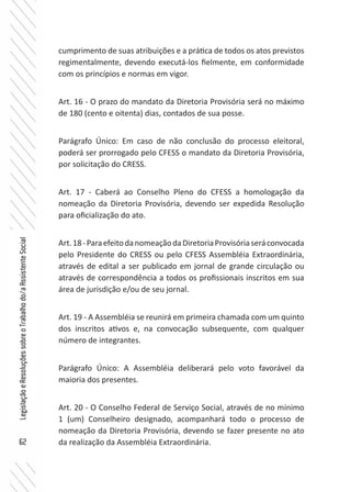 62
LegislaçãoeResoluçõessobreoTrabalhodo/aAssistenteSocial
cumprimento de suas atribuições e a prática de todos os atos previstos
regimentalmente, devendo executá-los fielmente, em conformidade
com os princípios e normas em vigor.
Art. 16 - O prazo do mandato da Diretoria Provisória será no máximo
de 180 (cento e oitenta) dias, contados de sua posse.
Parágrafo Único: Em caso de não conclusão do processo eleitoral,
poderá ser prorrogado pelo CFESS o mandato da Diretoria Provisória,
por solicitação do CRESS.
Art. 17 - Caberá ao Conselho Pleno do CFESS a homologação da
nomeação da Diretoria Provisória, devendo ser expedida Resolução
para oficialização do ato.
Art.18-ParaefeitodanomeaçãodaDiretoriaProvisóriaseráconvocada
pelo Presidente do CRESS ou pelo CFESS Assembléia Extraordinária,
através de edital a ser publicado em jornal de grande circulação ou
através de correspondência a todos os profissionais inscritos em sua
área de jurisdição e/ou de seu jornal.
Art. 19 - A Assembléia se reunirá em primeira chamada com um quinto
dos inscritos ativos e, na convocação subsequente, com qualquer
número de integrantes.
Parágrafo Único: A Assembléia deliberará pelo voto favorável da
maioria dos presentes.
Art. 20 - O Conselho Federal de Serviço Social, através de no mínimo
1 (um) Conselheiro designado, acompanhará todo o processo de
nomeação da Diretoria Provisória, devendo se fazer presente no ato
da realização da Assembléia Extraordinária.
 
