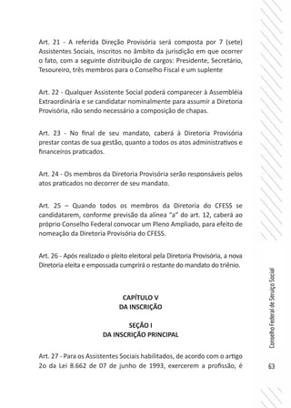 63
ConselhoFederaldeServiçoSocial
Art. 21 - A referida Direção Provisória será composta por 7 (sete)
Assistentes Sociais, inscritos no âmbito da jurisdição em que ocorrer
o fato, com a seguinte distribuição de cargos: Presidente, Secretário,
Tesoureiro, três membros para o Conselho Fiscal e um suplente
Art. 22 - Qualquer Assistente Social poderá comparecer à Assembléia
Extraordinária e se candidatar nominalmente para assumir a Diretoria
Provisória, não sendo necessário a composição de chapas.
Art. 23 - No final de seu mandato, caberá à Diretoria Provisória
prestar contas de sua gestão, quanto a todos os atos administrativos e
financeiros praticados.
Art. 24 - Os membros da Diretoria Provisória serão responsáveis pelos
atos praticados no decorrer de seu mandato.
Art. 25 – Quando todos os membros da Diretoria do CFESS se
candidatarem, conforme previsão da alínea “a” do art. 12, caberá ao
próprio Conselho Federal convocar um Pleno Ampliado, para efeito de
nomeação da Diretoria Provisória do CFESS.
Art. 26 - Após realizado o pleito eleitoral pela Diretoria Provisória, a nova
Diretoria eleita e empossada cumprirá o restante do mandato do triênio.
CAPÍTULO V
DA INSCRIÇÃO
SEÇÃO I
DA INSCRIÇÃO PRINCIPAL
Art. 27 - Para os Assistentes Sociais habilitados, de acordo com o artigo
2o da Lei 8.662 de 07 de junho de 1993, exercerem a profissão, é
 