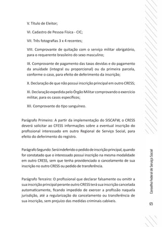 65
ConselhoFederaldeServiçoSocial
V. Título de Eleitor;
VI. Cadastro de Pessoa Física - CIC;
VII. Três fotografias 3 x 4 recentes;
VIII. Comprovante de quitação com o serviço militar obrigatório,
para o requerente brasileiro do sexo masculino;
IX. Comprovante de pagamento das taxas devidas e do pagamento
da anuidade (integral ou proporcional) ou da primeira parcela,
conforme o caso, para efeito de deferimento da inscrição;
X. Declaração de que não possui inscrição principal em outro CRESS;
XI.DeclaraçãoexpedidapeloÓrgãoMilitarcomprovandooexercício
militar, para os casos específicos;
XII. Comprovante do tipo sanguíneo.
Parágrafo Primeiro: A partir da implementação do SISCAFW, o CRESS
deverá solicitar ao CFESS informações sobre a eventual inscrição do
profissional interessado em outro Regional de Serviço Social, para
efeito do deferimento do registro.
ParágrafoSegundo:Seráindeferidoopedidodeinscriçãoprincipal,quando
for constatado que o interessado possui inscrição na mesma modalidade
em outro CRESS, sem que tenha providenciado o cancelamento de sua
inscrição no outro CRESS ou pedido de transferência.
Parágrafo Terceiro: O profissional que declarar falsamente ou omitir a
suainscriçãoprincipalperanteoutroCRESSterásuainscriçãocancelada
automaticamente, ficando impedido de exercer a profissão naquela
jurisdição, até a regularização do cancelamento ou transferência de
sua inscrição, sem prejuízo das medidas criminais cabíveis.
 