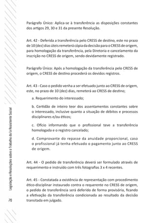 70
LegislaçãoeResoluçõessobreoTrabalhodo/aAssistenteSocial
Parágrafo Único: Aplica-se à transferência as disposições constantes
dos artigos 29, 30 e 31 da presente Resolução.
Art. 42 - Deferida a transferência pelo CRESS de destino, este no prazo
de10(dez)diasúteisremeterácópiadadecisãoparaoCRESSdeorigem,
para homologação da transferência, pela Diretoria e cancelamento da
inscrição no CRESS de origem, sendo devidamente registrado.
Parágrafo Único: Após a homologação da transferência pelo CRESS de
origem, o CRESS de destino procederá os devidos registros.
Art. 43 - Caso o pedido venha a ser efetuado junto ao CRESS de origem,
este, no prazo de 10 (dez) dias, remeterá ao CRESS de destino;
a. Requerimento do interessado;
b. Certidão de inteiro teor dos assentamentos constantes sobre
o interessado, inclusive quanto a situação de débitos e processos
disciplinares e/ou éticos;
c. Ofício informando que o profissional teve a transferência
homologada e o registro cancelado;
d. Comprovante do repasse da anuidade proporcional, caso
o profissional já tenha efetuado o pagamento junto ao CRESS
de origem.
Art. 44 - O pedido de transferência deverá ser formulado através de
requerimento e instruído com três fotografias 3 x 4 recentes.
Art. 45 - Constatada a existência de representação com procedimento
ético-disciplinar instaurado contra o requerente no CRESS de origem,
o pedido de transferência será deferido de forma provisória, ficando
a efetivação da transferência condicionada ao resultado da decisão
transitada em julgado.
 