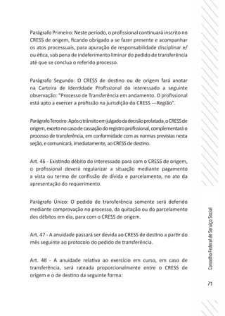 71
ConselhoFederaldeServiçoSocial
Parágrafo Primeiro: Neste período, o profissional continuará inscrito no
CRESS de origem, ficando obrigado a se fazer presente e acompanhar
os atos processuais, para apuração de responsabilidade disciplinar e/
ou ética, sob pena de indeferimento liminar do pedido de transferência
até que se conclua o referido processo.
Parágrafo Segundo: O CRESS de destino ou de origem fará anotar
na Carteira de Identidade Profissional do interessado a seguinte
observação: “Processo de Transferência em andamento. O profissional
está apto a exercer a profissão na jurisdição do CRESS ---Região”.
ParágrafoTerceiro:Apósotrânsitoemjulgadodadecisãoprolatada,oCRESSde
origem,excetonocasodecassaçãodoregistroprofissional,complementaráo
processo de transferência, em conformidade com as normas previstas nesta
seção,ecomunicará,imediatamente,aoCRESSdedestino.
Art. 46 - Existindo débito do interessado para com o CRESS de origem,
o profissional deverá regularizar a situação mediante pagamento
a vista ou termo de confissão de dívida e parcelamento, no ato da
apresentação do requerimento.
Parágrafo Único: O pedido de transferência somente será deferido
mediante comprovação no processo, da quitação ou do parcelamento
dos débitos em dia, para com o CRESS de origem.
Art. 47 - A anuidade passará ser devida ao CRESS de destino a partir do
mês seguinte ao protocolo do pedido de transferência.
Art. 48 - A anuidade relativa ao exercício em curso, em caso de
transferência, será rateada proporcionalmente entre o CRESS de
origem e o de destino da seguinte forma:
 