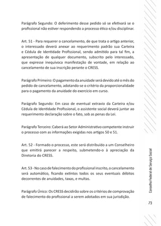 73
ConselhoFederaldeServiçoSocial
Parágrafo Segundo: O deferimento desse pedido só se efetivará se o
profissional não estiver respondendo a processo ético e/ou disciplinar.
Art. 51 - Para requerer o cancelamento, de que trata o artigo anterior,
o interessado deverá anexar ao requerimento padrão sua Carteira
e Cédula de Identidade Profissional, sendo admitido para tal fim, a
apresentação de qualquer documento, subscrito pelo interessado,
que expresse inequívoca manifestação de vontade, em relação ao
cancelamento de sua inscrição perante o CRESS.
Parágrafo Primeiro: O pagamento da anuidade será devido até o mês do
pedido de cancelamento, adotando-se o critério da proporcionalidade
para o pagamento da anuidade do exercício em curso.
Parágrafo Segundo: Em caso de eventual extravio da Carteira e/ou
Cédula de Identidade Profissional, o assistente social deverá juntar ao
requerimento declaração sobre o fato, sob as penas da Lei.
Parágrafo Terceiro: Caberá ao Setor Administrativo competente instruir
o processo com as informações exigidas nos artigos 50 e 51.
Art. 52 - Formado o processo, este será distribuído a um Conselheiro
que emitirá parecer a respeito, submetendo-o à apreciação da
Diretoria do CRESS.
Art.53-Nocasodefalecimentodoprofissionalinscrito,ocancelamento
será automático, ficando extintos todos os seus eventuais débitos
decorrentes de anuidades, taxas, e multas.
Parágrafo Único: Os CRESS decidirão sobre os critérios de comprovação
de falecimento do profissional a serem adotados em sua jurisdição.
 