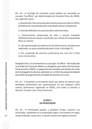 74
LegislaçãoeResoluçõessobreoTrabalhodo/aAssistenteSocial
Art. 54 - A inscrição do assistente social poderá ser cancelada ou
cassada, “ex-offício”, por determinação do Conselho Pleno do CRESS,
nos seguintes casos:
a.QuandofizerfalsaprovadosdocumentosparainscriçãonoCRESS,
devidamente comprovada pela autoridade judicial competente;
b. Decisão definitiva em processo ético administrativo;
c. Conhecimento comprovado de estar o inscrito impedido
definitivamente de exercer a profissão, por motivo de incapacidade
física ou mental;
d. não apresentação do diploma de Assistente Social, devidamente
registrado, no prazo estabelecido pelo inciso II do artigo 27;
e. Por suspensão do exercício profissional por mais de 3 (três)
anos consecutivos.
Parágrafo Único: O cancelamento ou cassação “ex-officio” não implicarão
no perdão dos eventuais débitos ou obrigações pecuniárias do Assistente
Social perante o CRESS e o pagamento da anuidade será devido até o mês
da homologação da decisão, adotando-se o critério da proporcionalidade
para efeito do pagamento da anuidade do exercício em curso.
Art. 55 – É facultado ao Assistente Social que deixar de exercer suas
atividades profissionais por aposentadoria ou por qualquer outro
motivo, permanecer registrado no CRESS, com todos os direitos e
deveres, inclusive com o ônus financeiro.
SEÇÃO V
DA REINSCRIÇÃO
Art. 56 - O interessado poderá, a qualquer tempo, requerer sua
reinscrição, sujeitando-se às disposições legais e normativas em vigor,
sendo atribuído, neste caso, o mesmo número do registro anterior.
 
