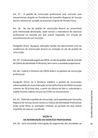 75
ConselhoFederaldeServiçoSocial
Art. 57 - O pedido de reinscrição profissional será instruído com
requerimento dirigido ao Presidente do Conselho Regional de Serviço
Social e deverá ser juntado ao processo original de Pessoa Física.
Art. 58 - No ato do pedido de reinscrição deverá ser preenchida
pelo interessado declaração, onde conste a inexistência do exercício
profissional no período em que esteve impedido, em virtude do
cancelamento de sua inscrição.
Parágrafo Único: Qualquer alteração havida nos documentos civis ou
acadêmicos do interessado deverá ser anexada no ato do pedido de
reinscrição.
Art. 59 - O interessado pagará ao CRESS, no ato do pedido, taxa de emissão
de Cédula de Identidade Profissional, bem como a anuidade proporcional.
Art. 60 - Caberá à Diretoria do CRESS deferir os pedidos de reinscrição
profissional.
Parágrafo Único: Se a Diretoria indeferir o pedido de reinscrição,
caberá pedido de reconsideração ao Conselho Pleno do CRESS no prazo
máximo de 30 (trinta) dias, a partir da ciência do fato e, subsistindo o
indeferimento, caberá recurso ao CFESS no mesmo prazo.
Art. 61 - Deferido o pedido de reinscrição, será expedida pelo Conselho
Regional de Serviço Social Carteira e Cédula de Identidade Profissional,
onde serão feitas as anotações relativas ao período em que esteve
impedido de exercer a profissão.
SEÇÃO VI
DA INTERRUPÇÃO DO EXERCÍCIO PROFISSIONAL
Art. 62 - Será concedida interrupção do pagamento das anuidades ao
 