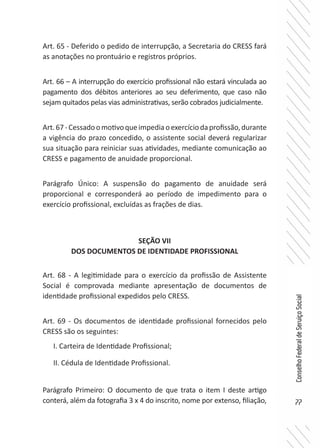 77
ConselhoFederaldeServiçoSocial
Art. 65 - Deferido o pedido de interrupção, a Secretaria do CRESS fará
as anotações no prontuário e registros próprios.
Art. 66 – A interrupção do exercício profissional não estará vinculada ao
pagamento dos débitos anteriores ao seu deferimento, que caso não
sejam quitados pelas vias administrativas, serão cobrados judicialmente.
Art.67-Cessadoomotivoqueimpediaoexercíciodaprofissão,durante
a vigência do prazo concedido, o assistente social deverá regularizar
sua situação para reiniciar suas atividades, mediante comunicação ao
CRESS e pagamento de anuidade proporcional.
Parágrafo Único: A suspensão do pagamento de anuidade será
proporcional e corresponderá ao período de impedimento para o
exercício profissional, excluídas as frações de dias.
SEÇÃO VII
DOS DOCUMENTOS DE IDENTIDADE PROFISSIONAL
Art. 68 - A legitimidade para o exercício da profissão de Assistente
Social é comprovada mediante apresentação de documentos de
identidade profissional expedidos pelo CRESS.
Art. 69 - Os documentos de identidade profissional fornecidos pelo
CRESS são os seguintes:
I. Carteira de Identidade Profissional;
II. Cédula de Identidade Profissional.
Parágrafo Primeiro: O documento de que trata o item I deste artigo
conterá, além da fotografia 3 x 4 do inscrito, nome por extenso, filiação,
 