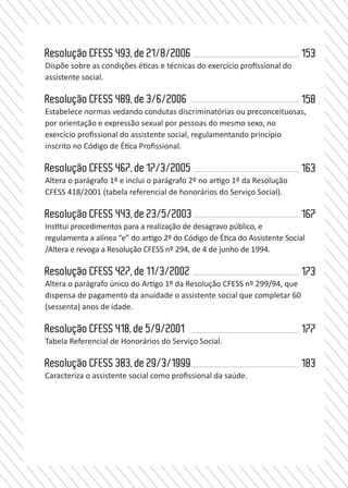 7
ConselhoFederaldeServiçoSocial
completar 60 (sessenta) anos de idade	 11/3/2002	
19.		 Resolução CFESS 418
Tabela Referencial de Honorários do Serviço Social	5/9/2001	
20.		 Resolução CFESS 383
Caracteriza o assistente social como profissional da saúde.	
29/3/1999	
	
Resolução CFESS 493, de 21/8/2006
Dispõe sobre as condições éticas e técnicas do exercício profissional do
assistente social.		
Resolução CFESS 489, de 3/6/2006
Estabelece normas vedando condutas discriminatórias ou preconceituosas,
por orientação e expressão sexual por pessoas do mesmo sexo, no
exercício profissional do assistente social, regulamentando princípio
inscrito no Código de Ética Profissional.		
Resolução CFESS 467, de 17/3/2005	
Altera o parágrafo 1º e inclui o parágrafo 2º no artigo 1º da Resolução
CFESS 418/2001 (tabela referencial de honorários do Serviço Social).
	
Resolução CFESS 443, de 23/5/2003	
Institui procedimentos para a realização de desagravo público, e
regulamenta a alínea “e” do artigo 2º do Código de Ética do Assistente Social
/Altera e revoga a Resolução CFESS nº 294, de 4 de junho de 1994.	
Resolução CFESS 427, de 11/3/2002
Altera o parágrafo único do Artigo 1º da Resolução CFESS nº 299/94, que
dispensa de pagamento da anuidade o assistente social que completar 60
(sessenta) anos de idade.		
Resolução CFESS 418, de 5/9/2001
Tabela Referencial de Honorários do Serviço Social.		
Resolução CFESS 383, de 29/3/1999	
Caracteriza o assistente social como profissional da saúde.	
153
158
163
167
173
177
183
 