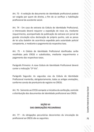 79
ConselhoFederaldeServiçoSocial
Art. 73 - A exibição do documento de identidade profissional poderá
ser exigida por quem de direito, a fim de se verificar a habilitação
profissional do assistente social.
Art. 74 - Em caso de extravio da Cédula de Identidade Profissional,
o interessado deverá requerer a expedição de nova via, mediante
requerimento, acompanhado da publicação do extravio em jornal de
grande circulação e/ou declaração de próprio punho, sob as penas
de lei e/ou boletim de ocorrência expedido pela autoridade policial
competente, e mediante o pagamento da respectiva taxa.
Art. 75 - A Cédula de Identidade Profissional danificadas serão
recolhidas pelo CRESS e substituídas, mediante requerimento e
pagamento das respectivas taxas.
Parágrafo Primeiro: A nova Cédula de Identidade Profissional deverá
conter a indicação “2ª Via”.
Parágrafo Segundo: As segundas vias da Cédula de Identidade
Profissional manterão, obrigatoriamente, todas as antigas anotações,
conforme consta do prontuário de registro no CRESS.
Art. 76 - Somente ao CFESS compete a iniciativa da confecção, controle
e distribuição dos documentos de identidade profissional aos CRESS.
SEÇÃO VII
DAS OBRIGAÇÕES PECUNIÁRIAS
Art. 77 - As obrigações pecuniárias decorrentes da vinculação do
profissional ao CRESS são as seguintes:
 
