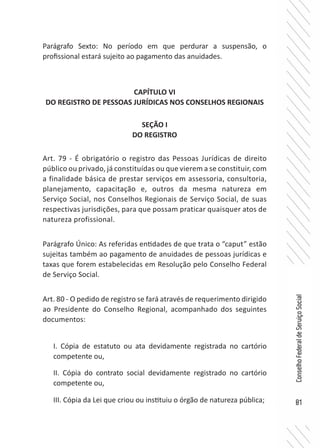 81
ConselhoFederaldeServiçoSocial
Parágrafo Sexto: No período em que perdurar a suspensão, o
profissional estará sujeito ao pagamento das anuidades.
CAPÍTULO VI
DO REGISTRO DE PESSOAS JURÍDICAS NOS CONSELHOS REGIONAIS
SEÇÃO I
DO REGISTRO
Art. 79 - É obrigatório o registro das Pessoas Jurídicas de direito
público ou privado, já constituídas ou que vierem a se constituir, com
a finalidade básica de prestar serviços em assessoria, consultoria,
planejamento, capacitação e, outros da mesma natureza em
Serviço Social, nos Conselhos Regionais de Serviço Social, de suas
respectivas jurisdições, para que possam praticar quaisquer atos de
natureza profissional.
Parágrafo Único: As referidas entidades de que trata o “caput” estão
sujeitas também ao pagamento de anuidades de pessoas jurídicas e
taxas que forem estabelecidas em Resolução pelo Conselho Federal
de Serviço Social.
Art. 80 - O pedido de registro se fará através de requerimento dirigido
ao Presidente do Conselho Regional, acompanhado dos seguintes
documentos:
I. Cópia de estatuto ou ata devidamente registrada no cartório
competente ou,
II. Cópia do contrato social devidamente registrado no cartório
competente ou,
III. Cópia da Lei que criou ou instituiu o órgão de natureza pública;
 