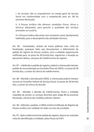83
ConselhoFederaldeServiçoSocial
I. Os serviços não se enquadrarem no campo geral do Serviço
Social em conformidade com o estabelecido pelo art. 80 da
presente Resolução;
II. A Pessoa Jurídica não oferecer condições físicas, éticas e
técnicas adequadas, para garantir a qualidade dos serviços
prestados ao usuário;
III. A Pessoa Jurídica não contar com assistente social, devidamente
habilitado, para o desempenho das atividades técnicas.
Art. 86 - Constatados, através de meios públicos e/ou visita de
fiscalização, quaisquer fatos que desautorizem o deferimento do
pedido de registro da Pessoa Jurídica, será a entidade regularmente
notificada para, no prazo de 30 (trinta) dias, regularizar a situação ou
apresentar defesa, sob pena de indeferimento do registro.
Art. 87 - Indeferido o pedido de registro, poderá o interessado interpor
pedido de reconsideração ao Conselho Pleno do CRESS, no prazo de 30
(trinta) dias, a contar da ciência do indeferimento.
Art. 88 - Mantida a decisão pelo CRESS, o interessado poderá interpor
recurso ao Conselho Federal de Serviço Social, no prazo de 30 (trinta)
dias, a contar da ciência da decisão.
Art. 89 - Mantida a decisão de indeferimento, ficará a entidade
impedida de prestar os serviços descritos pelo artigo 80 da presente
Resolução, sob pena das medidas judiciais cabíveis.
Art. 90 - Deferido o pedido, o CRESS emitirá Certificado de Registro de
Pessoa Jurídica com validade em toda sua área de jurisdição.
Art. 91 - Após o deferimento do pedido de registro, deverá ser realizado
visita de identificação à entidade, pelos fiscais da COFI.
 