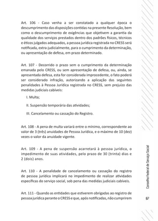 87
ConselhoFederaldeServiçoSocial
Art. 106 - Caso venha a ser constatado a qualquer época o
descumprimento das disposições contidas na presente Resolução, bem
como o descumprimento de exigências que objetivem a garantia da
qualidade dos serviços prestados dentro dos padrões físicos, técnicos
e éticos julgados adequados, a pessoa jurídica registrada no CRESS será
notificada, extra-judicialmente, para o cumprimento da determinação,
ou apresentação de defesa, em prazo determinado.
Art. 107 - Decorrido o prazo sem o cumprimento da determinação
emanada pelo CRESS, ou sem apresentação de defesa, ou, ainda, se
apresentada defesa, esta for considerada improcedente, o fato poderá
ser considerado infração, autorizando a aplicação das seguintes
penalidades à Pessoa Jurídica registrada no CRESS, sem prejuízo das
medidas judiciais cabíveis:
I. Multa;
II. Suspensão temporária das atividades;
III. Cancelamento ou cassação do Registro.
Art. 108 - A pena de multa variará entre o mínimo, correspondente ao
valor de 3 (três) anuidades de Pessoa Jurídica, e o máximo de 10 (dez)
vezes o valor da anuidade vigente.
Art. 109 - A pena de suspensão acarretará à pessoa jurídica, o
impedimento de suas atividades, pelo prazo de 30 (trinta) dias e
2 (dois) anos.
Art. 110 - A penalidade de cancelamento ou cassação do registro
de pessoa jurídica implicará no impedimento de realizar atividades
específicas do serviço social, sob pena das medidas judiciais cabíveis.
Art. 111 - Quando as entidades que estiverem obrigadas ao registro de
pessoajurídicaperanteoCRESSeque,apósnotificadas,nãocumprirem
 