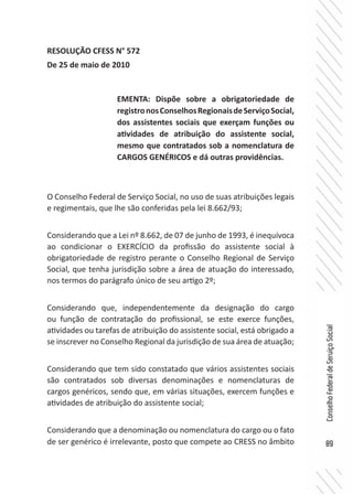89
ConselhoFederaldeServiçoSocial
RESOLUÇÃO CFESS N° 572
De 25 de maio de 2010
O Conselho Federal de Serviço Social, no uso de suas atribuições legais
e regimentais, que lhe são conferidas pela lei 8.662/93;
Considerando que a Lei nº 8.662, de 07 de junho de 1993, é inequívoca
ao condicionar o EXERCÍCIO da profissão do assistente social à
obrigatoriedade de registro perante o Conselho Regional de Serviço
Social, que tenha jurisdição sobre a área de atuação do interessado,
nos termos do parágrafo único de seu artigo 2º;
Considerando que, independentemente da designação do cargo
ou função de contratação do profissional, se este exerce funções,
atividades ou tarefas de atribuição do assistente social, está obrigado a
se inscrever no Conselho Regional da jurisdição de sua área de atuação;
Considerando que tem sido constatado que vários assistentes sociais
são contratados sob diversas denominações e nomenclaturas de
cargos genéricos, sendo que, em várias situações, exercem funções e
atividades de atribuição do assistente social;
Considerando que a denominação ou nomenclatura do cargo ou o fato
de ser genérico é irrelevante, posto que compete ao CRESS no âmbito
EMENTA: Dispõe sobre a obrigatoriedade de
registronosConselhosRegionaisdeServiçoSocial,
dos assistentes sociais que exerçam funções ou
atividades de atribuição do assistente social,
mesmo que contratados sob a nomenclatura de
CARGOS GENÉRICOS e dá outras providências.
 