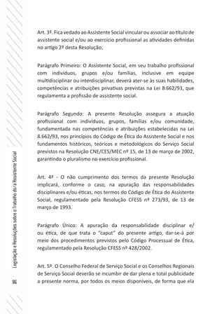 96
LegislaçãoeResoluçõessobreoTrabalhodo/aAssistenteSocial
Art. 3º. Fica vedado ao Assistente Social vincular ou associar ao título de
assistente social e/ou ao exercício profissional as atividades definidas
no artigo 2º desta Resolução;
Parágrafo Primeiro: O Assistente Social, em seu trabalho profissional
com indivíduos, grupos e/ou famílias, inclusive em equipe
multidisciplinar ou interdisciplinar, deverá ater-se às suas habilidades,
competências e atribuições privativas previstas na Lei 8.662/93, que
regulamenta a profissão de assistente social.
Parágrafo Segundo: A presente Resolução assegura a atuação
profissional com indivíduos, grupos, famílias e/ou comunidade,
fundamentada nas competências e atribuições estabelecidas na Lei
8.662/93, nos princípios do Código de Ética do Assistente Social e nos
fundamentos históricos, teóricos e metodológicos do Serviço Social
previstos na Resolução CNE/CES/MEC nº 15, de 13 de março de 2002,
garantindo o pluralismo no exercício profissional.
Art. 4º - O não cumprimento dos termos da presente Resolução
implicará, conforme o caso, na apuração das responsabilidades
disciplinares e/ou éticas, nos termos do Código de Ética do Assistente
Social, regulamentado pela Resolução CFESS nº 273/93, de 13 de
março de 1993.
Parágrafo Único: A apuração da responsabilidade disciplinar e/
ou ética, de que trata o “caput” do presente artigo, dar-se-á por
meio dos procedimentos previstos pelo Código Processual de Ética,
regulamentado pela Resolução CFESS nº 428/2002.
Art. 5º. O Conselho Federal de Serviço Social e os Conselhos Regionais
de Serviço Social deverão se incumbir de dar plena e total publicidade
a presente norma, por todos os meios disponíveis, de forma que ela
 
