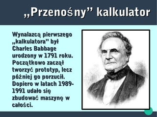 „„Przeno ny” kalkulatorśPrzeno ny” kalkulatorś
Wynalazc pierwszegoąWynalazc pierwszegoą
„kalkulatora” był„kalkulatora” był
Charles BabbageCharles Babbage
urodzony w 1791 roku.urodzony w 1791 roku.
Pocz tkowo zacz łą ąPocz tkowo zacz łą ą
tworzy prototyp, leczćtworzy prototyp, leczć
pó niej go porzucił.źpó niej go porzucił.ź
Dopiero w latach 1989-Dopiero w latach 1989-
1991 udało się1991 udało się
zbudowa maszyn wć ęzbudowa maszyn wć ę
cało ci.ścało ci.ś
 