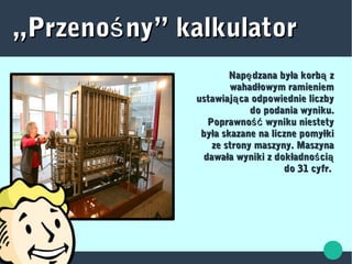 „„Przeno ny” kalkulatorśPrzeno ny” kalkulatorś
Nap dzana była korb zę ąNap dzana była korb zę ą
wahadłowym ramieniemwahadłowym ramieniem
ustawiaj ca odpowiednie liczbyąustawiaj ca odpowiednie liczbyą
do podania wyniku.do podania wyniku.
Poprawno wyniku niestetyśćPoprawno wyniku niestetyść
była skazane na liczne pomyłkibyła skazane na liczne pomyłki
ze strony maszyny. Maszynaze strony maszyny. Maszyna
dawała wyniki z dokładno ciś ądawała wyniki z dokładno ciś ą
do 31 cyfr.do 31 cyfr.
 