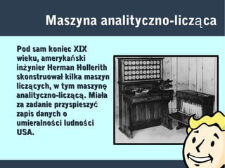 Maszyna analityczno-licz caą
Pod sam koniec XIXPod sam koniec XIX
wieku, ameryka skińwieku, ameryka skiń
in ynier Herman Hollerithżin ynier Herman Hollerithż
skonstruował kilka maszynskonstruował kilka maszyn
licz cych, w tym maszyną ęlicz cych, w tym maszyną ę
analityczno-licz c . Miałaą ąanalityczno-licz c . Miałaą ą
za zadanie przyspieszyćza zadanie przyspieszyć
zapis danych ozapis danych o
umieralno ci ludno ciś śumieralno ci ludno ciś ś
USA.USA.
 