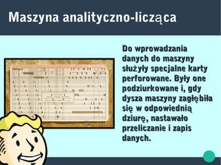 Maszyna analityczno-licz caą
Do wprowadzaniaDo wprowadzania
danych do maszynydanych do maszyny
słu yły specjalne kartyżsłu yły specjalne kartyż
perforowane. Były oneperforowane. Były one
podziurkowane i, gdypodziurkowane i, gdy
dysza maszyny zagł biłaędysza maszyny zagł biłaę
si w odpowiednię ąsi w odpowiednię ą
dziur , nastawałoędziur , nastawałoę
przeliczanie i zapisprzeliczanie i zapis
danych.danych.
 