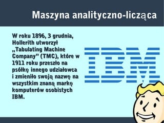 Maszyna analityczno-licz caą
W roku 1896, 3 grudnia,W roku 1896, 3 grudnia,
Hollerith utworzyłHollerith utworzył
„Tabulating Machine„Tabulating Machine
Company” (TMC), które wCompany” (TMC), które w
1911 roku przeszło na1911 roku przeszło na
psółk innego udziałowcaępsółk innego udziałowcaę
i zmieniło swoj nazw naą ęi zmieniło swoj nazw naą ę
wszystkim znan marką ęwszystkim znan marką ę
komputerów osobistychkomputerów osobistych
IBM.IBM.
 