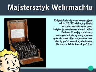 Majstersztyk WehrmachtuMajstersztyk Wehrmachtu
Enigma była u ywana komercyjnieżEnigma była u ywana komercyjnież
od lat 20. XX wieku, a pó niejźod lat 20. XX wieku, a pó niejź
została zaadaptowana przezzostała zaadaptowana przez
instytucje pa stwowe wielu krajów.ńinstytucje pa stwowe wielu krajów.ń
Podczas II wojny wiatowejśPodczas II wojny wiatowejś
maszyna ta była wykorzystywanamaszyna ta była wykorzystywana
głównie przez siły zbrojne oraz innegłównie przez siły zbrojne oraz inne
słu by pa stwowe i wywiadowczeż ńsłu by pa stwowe i wywiadowczeż ń
Niemiec, a tak e innych pa stw.ż ńNiemiec, a tak e innych pa stw.ż ń
 