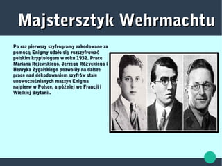 Majstersztyk WehrmachtuMajstersztyk Wehrmachtu
Po raz pierwszy szyfrogramy zakodowane zaPo raz pierwszy szyfrogramy zakodowane za
pomoc Enigmy udało si rozszyfrowaą ę ćpomoc Enigmy udało si rozszyfrowaą ę ć
polskim kryptologom w roku 1932. Pracepolskim kryptologom w roku 1932. Prace
Mariana Rejewskiego, Jerzego Ró yckiego iżMariana Rejewskiego, Jerzego Ró yckiego iż
Henryka Zygalskiego pozwoliły na dalszeHenryka Zygalskiego pozwoliły na dalsze
prace nad dekodowaniem szyfrów staleprace nad dekodowaniem szyfrów stale
unowocze nianych maszyn Enigmaśunowocze nianych maszyn Enigmaś
najpierw w Polsce, a pó niej we Francji iźnajpierw w Polsce, a pó niej we Francji iź
Wielkiej Brytanii.Wielkiej Brytanii.
 